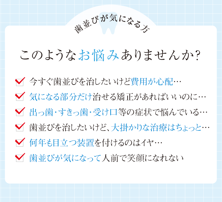 今すぐ歯並びを治したいけど費用が心配…、気になる部分だけ治せる矯正があればいいのに…、出っ歯・すきっ歯・受け口等の症状で悩んでいる…、歯並びを治したいけど、大掛かりな治療はちょっと…、何年も目立つ装置を付けるのはイヤ…、歯並びが気になって人前で笑顔になれない