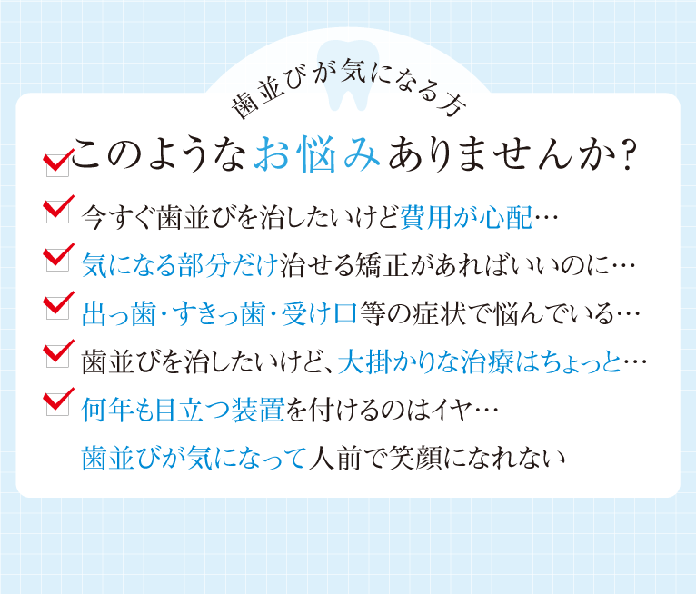 今すぐ歯並びを治したいけど費用が心配…、気になる部分だけ治せる矯正があればいいのに…、出っ歯・すきっ歯・受け口等の症状で悩んでいる…、歯並びを治したいけど、大掛かりな治療はちょっと…、何年も目立つ装置を付けるのはイヤ…、歯並びが気になって人前で笑顔になれない