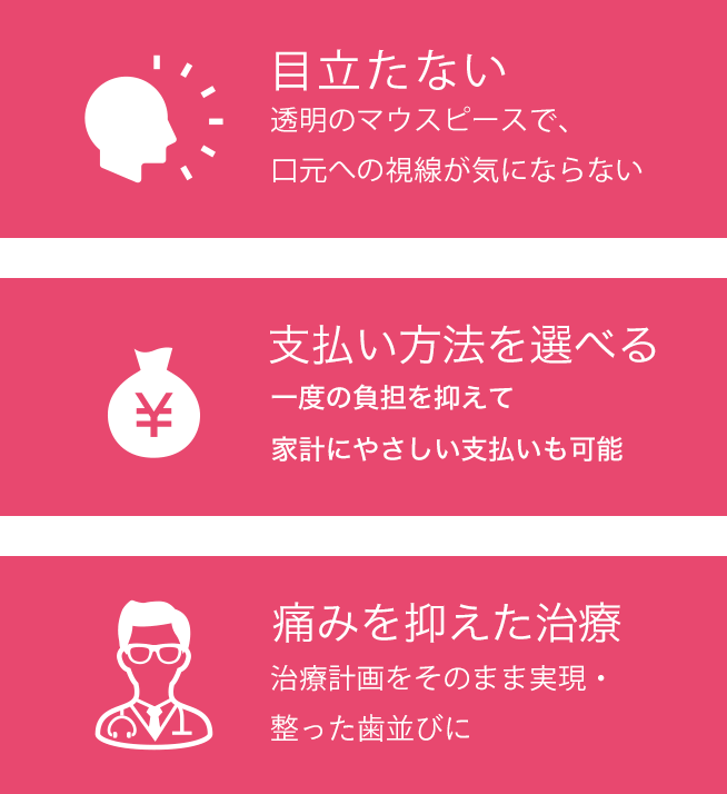 目立たない:透明のマウスピースで、口元への視線が気にならない 家計にやさしい:一度の負担を抑えて家計にやさしい支払いも可能 痛みを抑えた治療:治療計画をそのまま実現・理想通りの治療結果